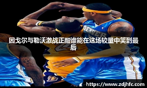 因戈尔与勒沃激战正酣谁能在这场较量中笑到最后